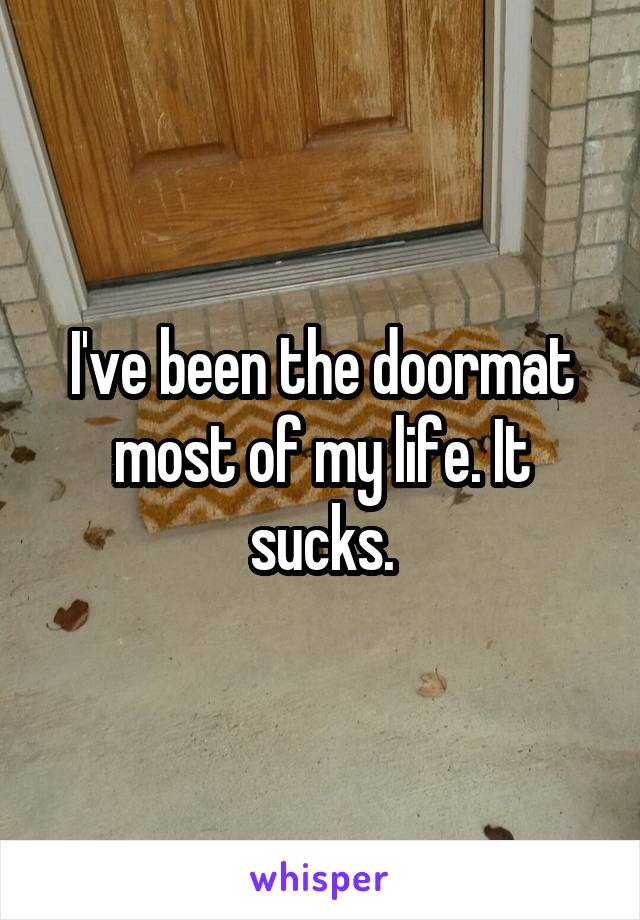 I've been the doormat most of my life. It sucks.
