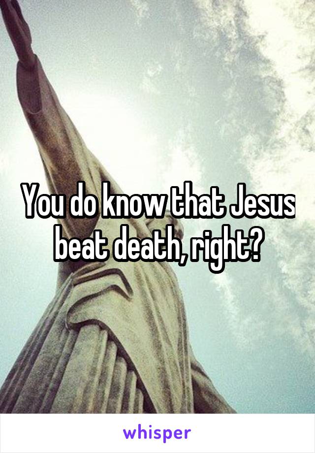 You do know that Jesus beat death, right?