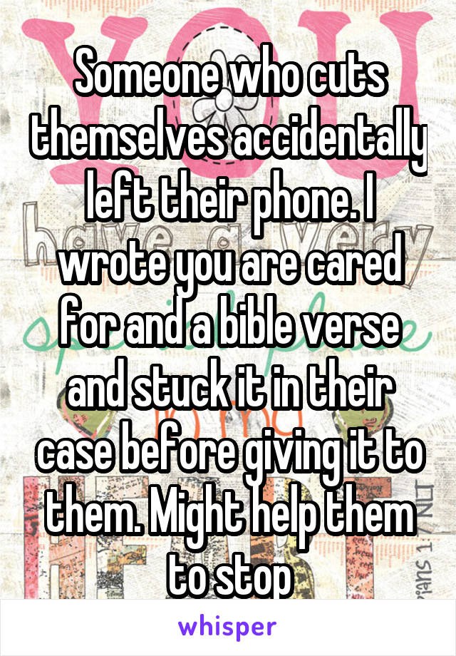 Someone who cuts themselves accidentally left their phone. I wrote you are cared for and a bible verse and stuck it in their case before giving it to them. Might help them to stop