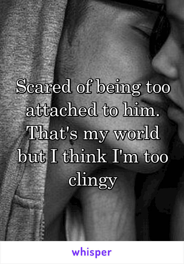 Scared of being too attached to him. That's my world but I think I'm too clingy