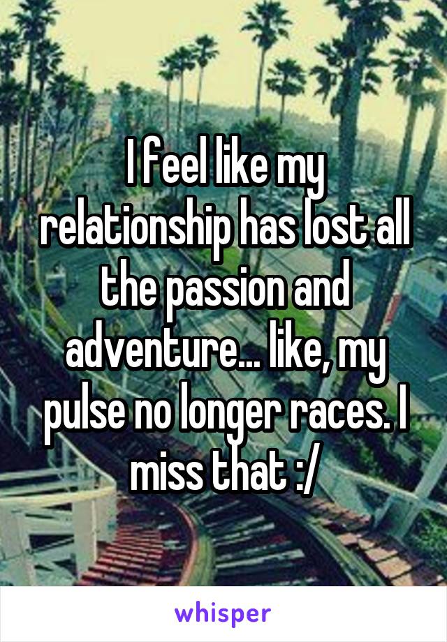 I feel like my relationship has lost all the passion and adventure... like, my pulse no longer races. I miss that :/