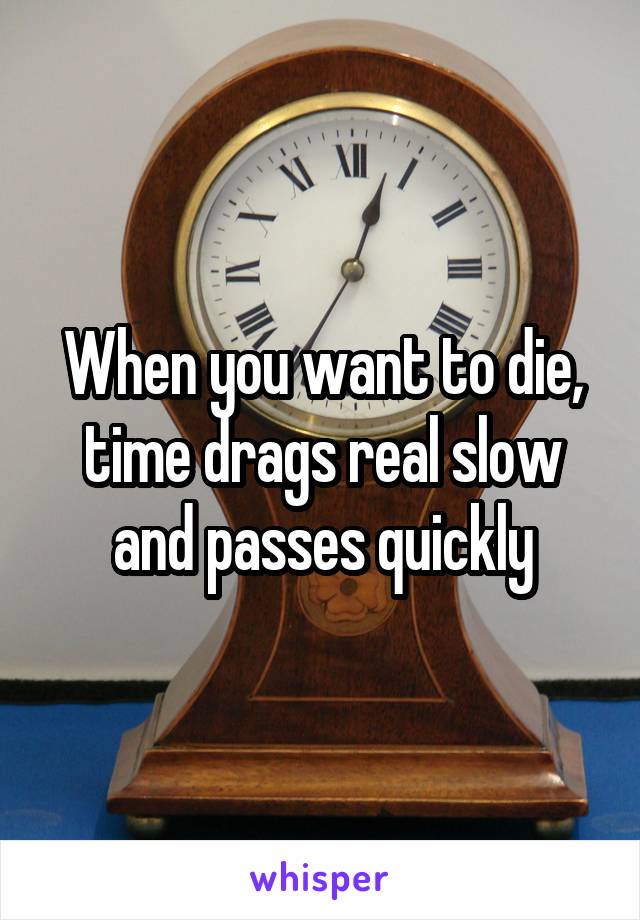 When you want to die, time drags real slow and passes quickly