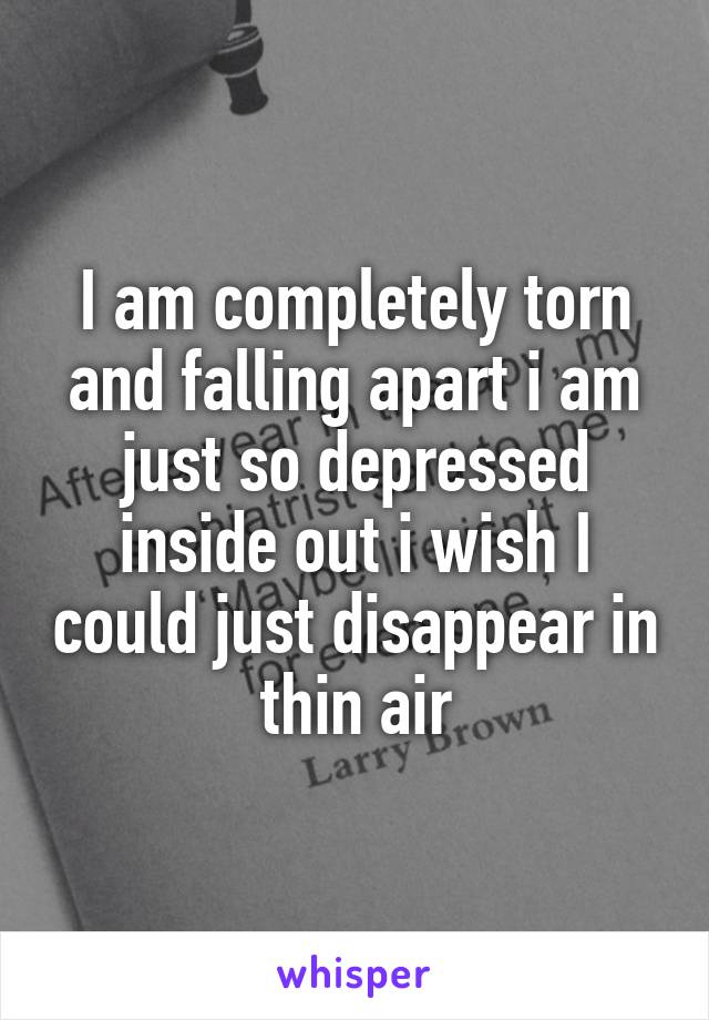 I am completely torn and falling apart i am just so depressed inside out i wish I could just disappear in thin air
