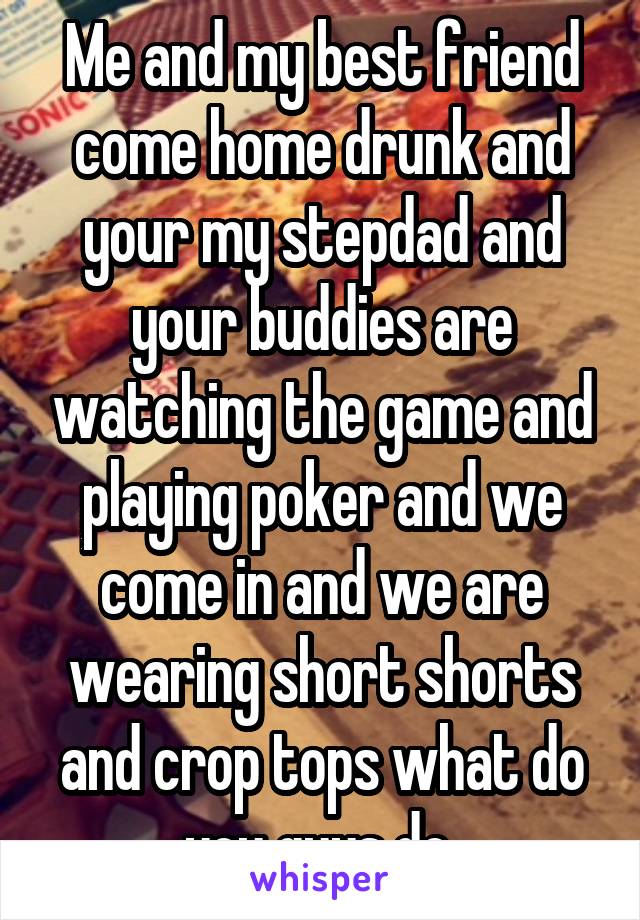 Me and my best friend come home drunk and your my stepdad and your buddies are watching the game and playing poker and we come in and we are wearing short shorts and crop tops what do you guys do 