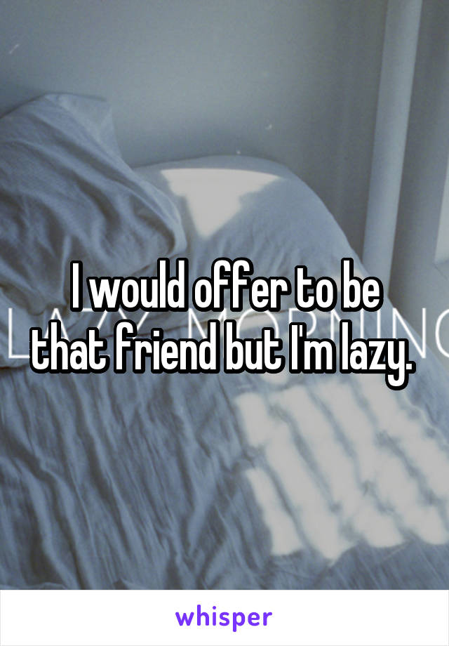 I would offer to be that friend but I'm lazy. 
