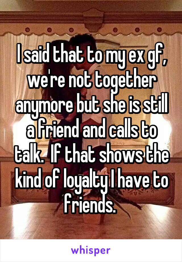 I said that to my ex gf, we're not together anymore but she is still a friend and calls to talk.  If that shows the kind of loyalty I have to friends. 