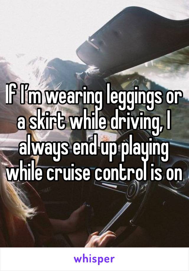 If I’m wearing leggings or a skirt while driving, I always end up playing while cruise control is on 