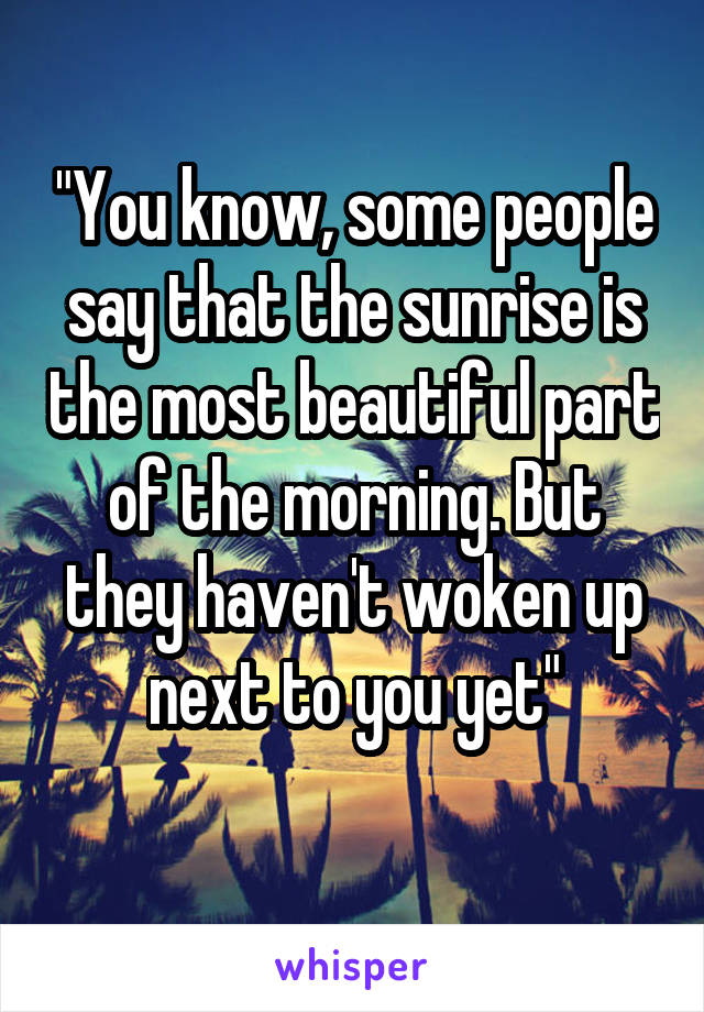 "You know, some people say that the sunrise is the most beautiful part of the morning. But they haven't woken up next to you yet"
