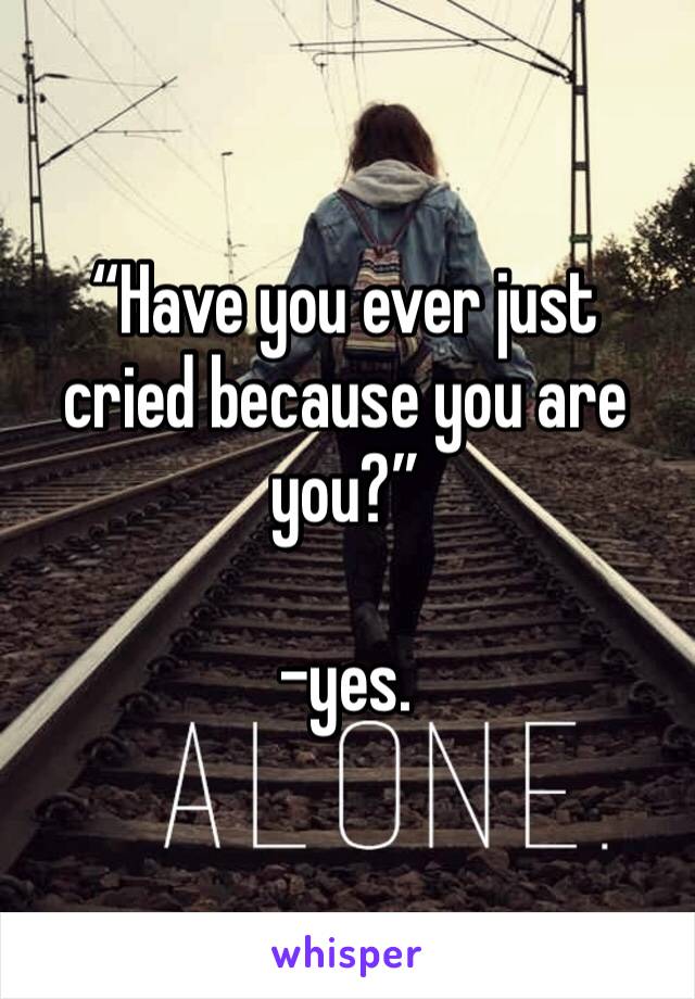 “Have you ever just cried because you are you?” 

-yes.