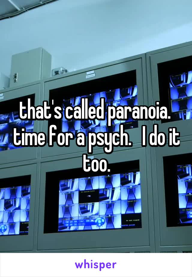 that's called paranoia.  time for a psych.   I do it too.