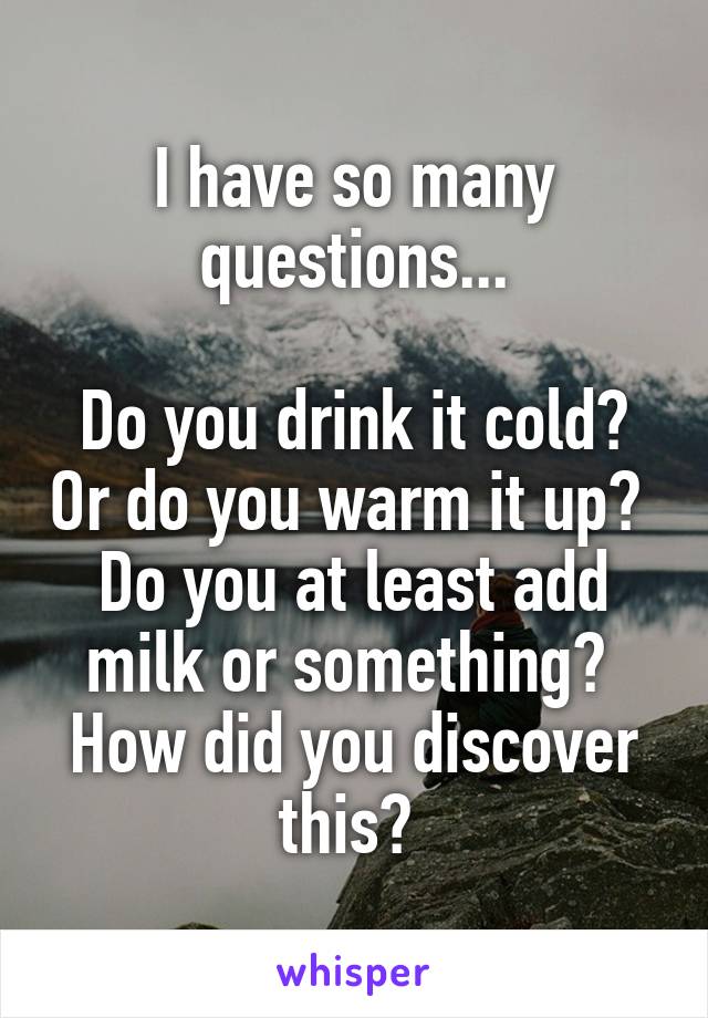 I have so many questions...

Do you drink it cold? Or do you warm it up? 
Do you at least add milk or something? 
How did you discover this? 