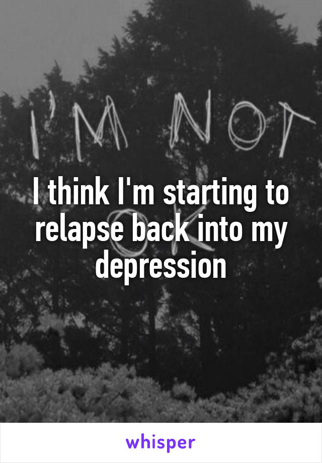 I think I'm starting to relapse back into my depression