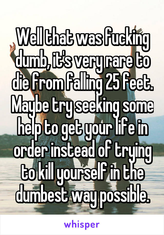 Well that was fucking dumb, it's very rare to die from falling 25 feet. Maybe try seeking some help to get your life in order instead of trying to kill yourself in the dumbest way possible.