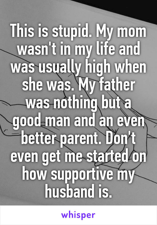 This is stupid. My mom wasn't in my life and was usually high when she was. My father was nothing but a good man and an even better parent. Don't even get me started on how supportive my husband is.