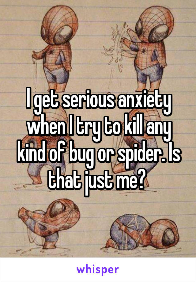 I get serious anxiety when I try to kill any kind of bug or spider. Is that just me? 