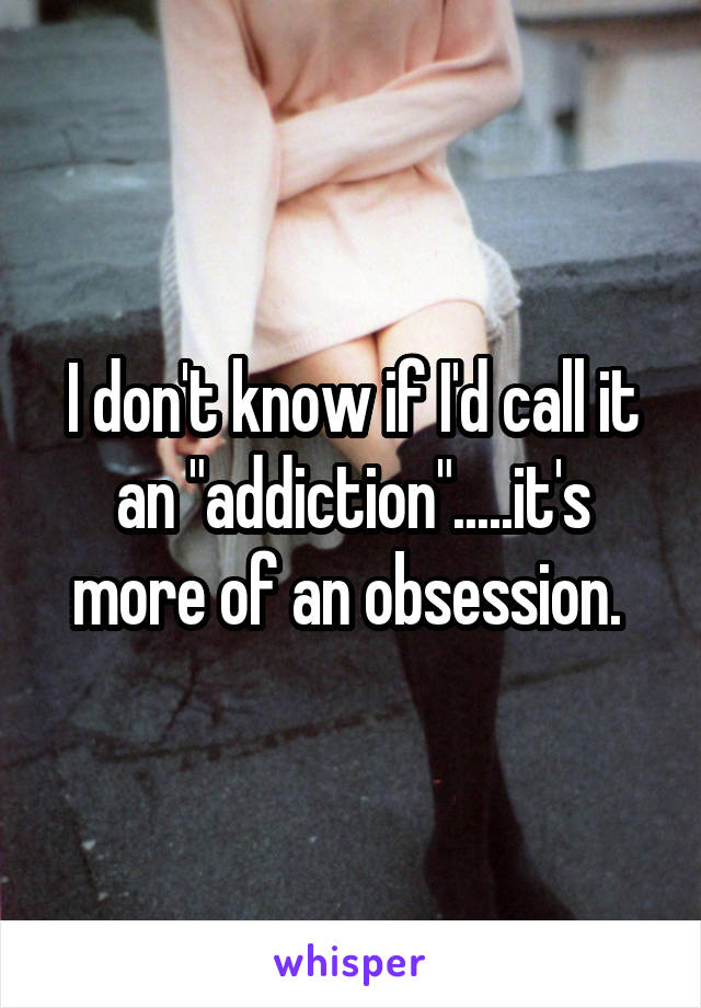 I don't know if I'd call it an "addiction".....it's more of an obsession. 