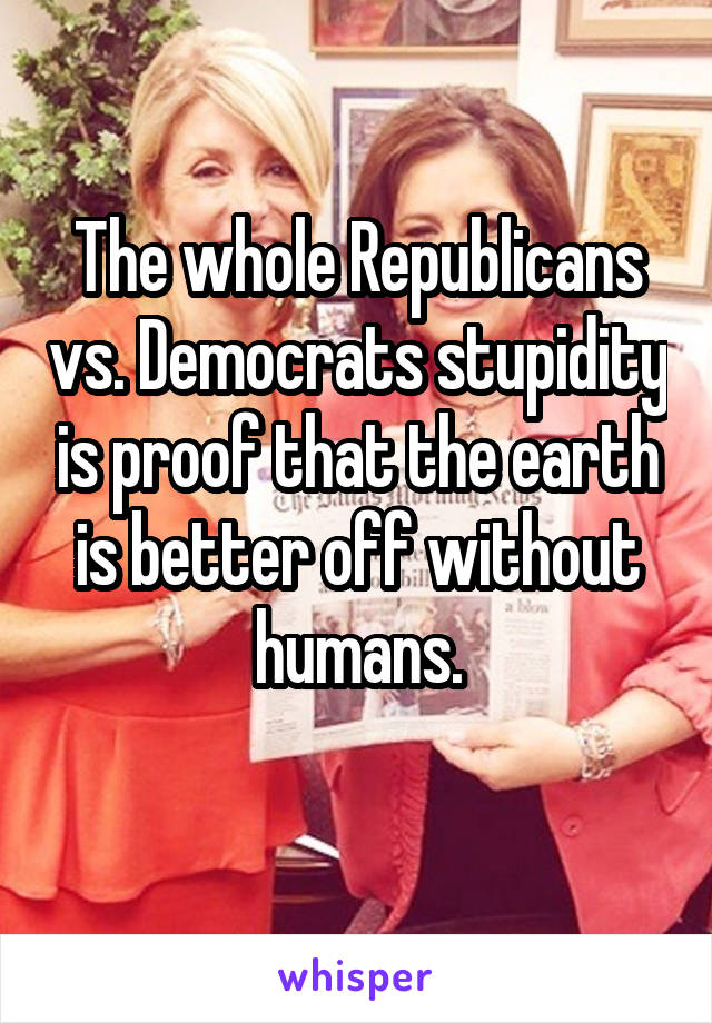 The whole Republicans vs. Democrats stupidity is proof that the earth is better off without humans.
