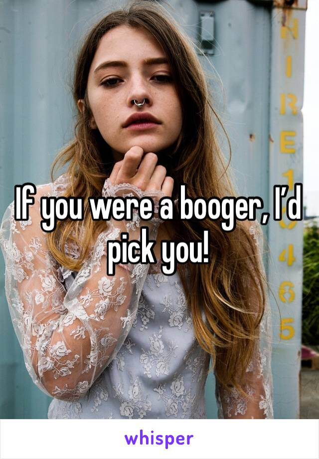 If you were a booger, I’d pick you!