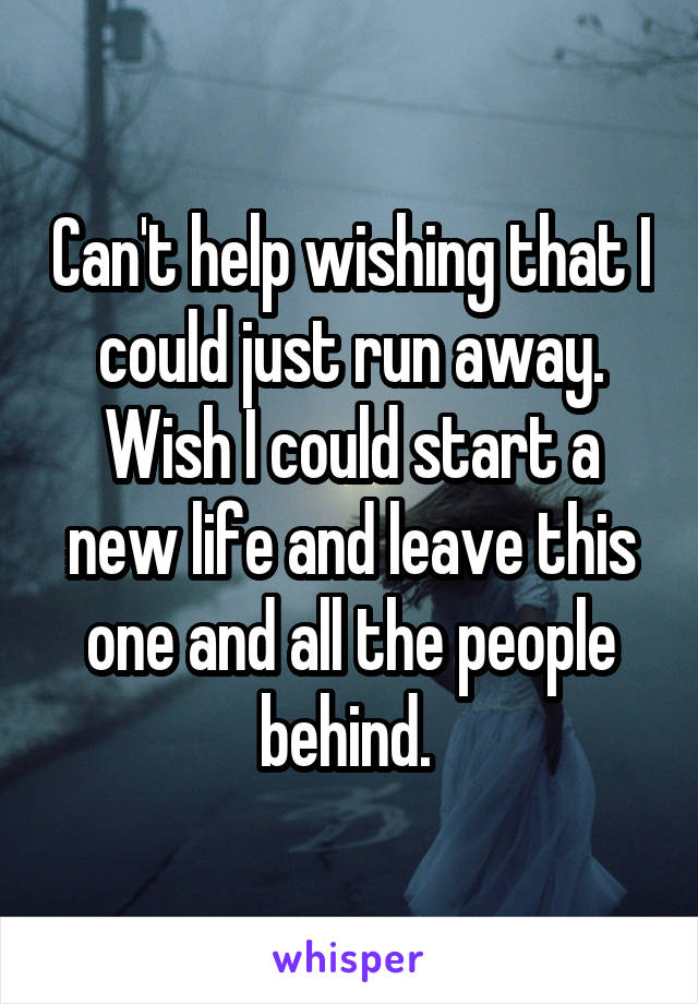Can't help wishing that I could just run away. Wish I could start a new life and leave this one and all the people behind. 