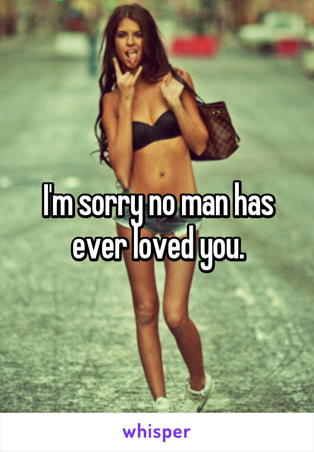 I'm sorry no man has ever loved you.