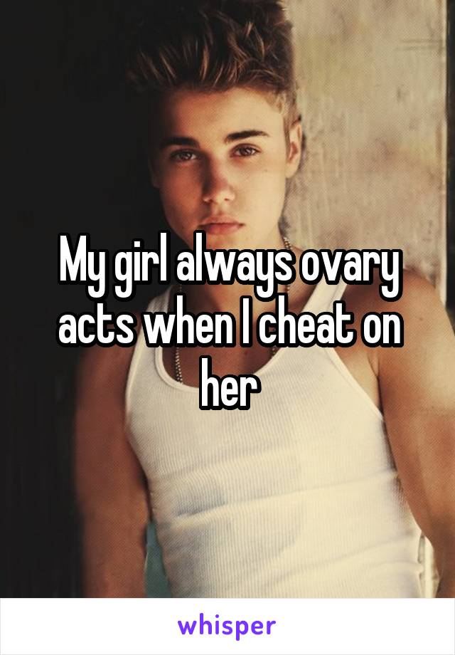 My girl always ovary acts when I cheat on her