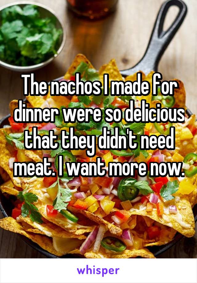 The nachos I made for dinner were so delicious that they didn't need meat. I want more now. 