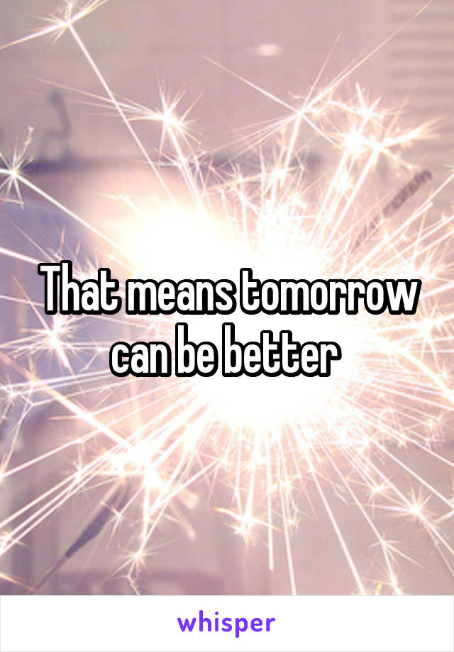 That means tomorrow can be better 