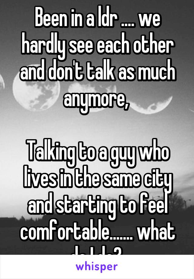 Been in a ldr .... we hardly see each other and don't talk as much anymore, 

Talking to a guy who lives in the same city and starting to feel comfortable....... what do I do? 