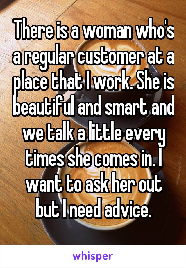 There is a woman who's a regular customer at a place that I work. She is beautiful and smart and we talk a little every times she comes in. I want to ask her out but I need advice.

