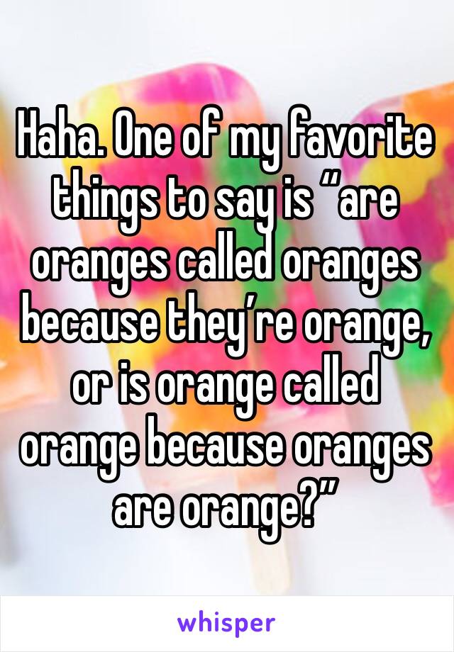 Haha. One of my favorite things to say is “are oranges called oranges because they’re orange, or is orange called orange because oranges are orange?”