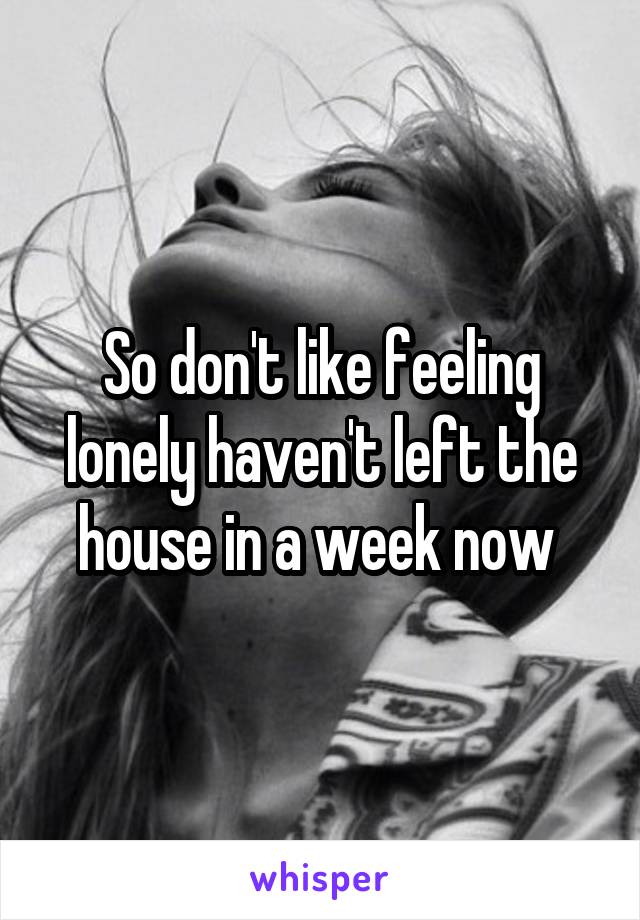 So don't like feeling lonely haven't left the house in a week now 