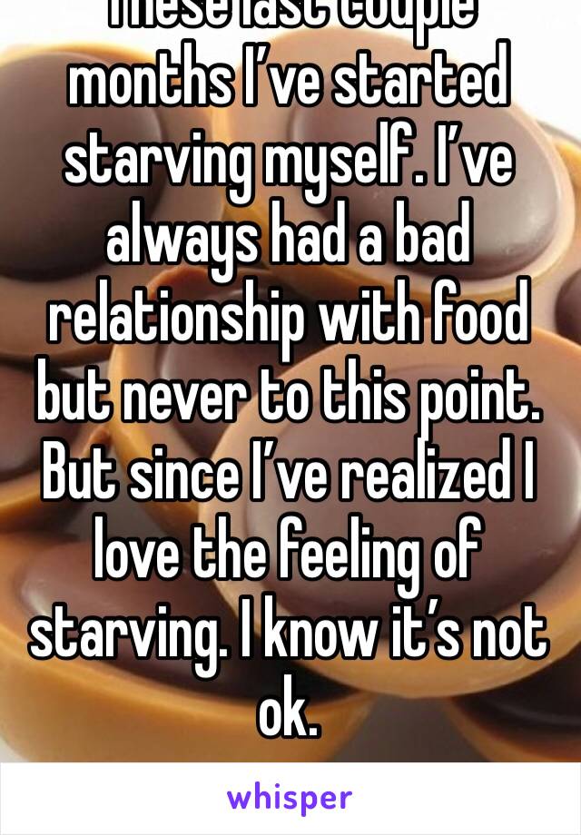 These last couple months I’ve started starving myself. I’ve always had a bad relationship with food but never to this point. But since I’ve realized I love the feeling of starving. I know it’s not ok.