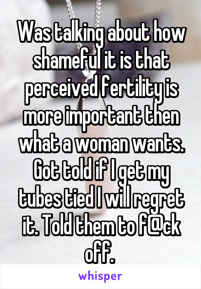 Was talking about how shameful it is that perceived fertility is more important then what a woman wants. Got told if I get my tubes tied I will regret it. Told them to f@ck off. 