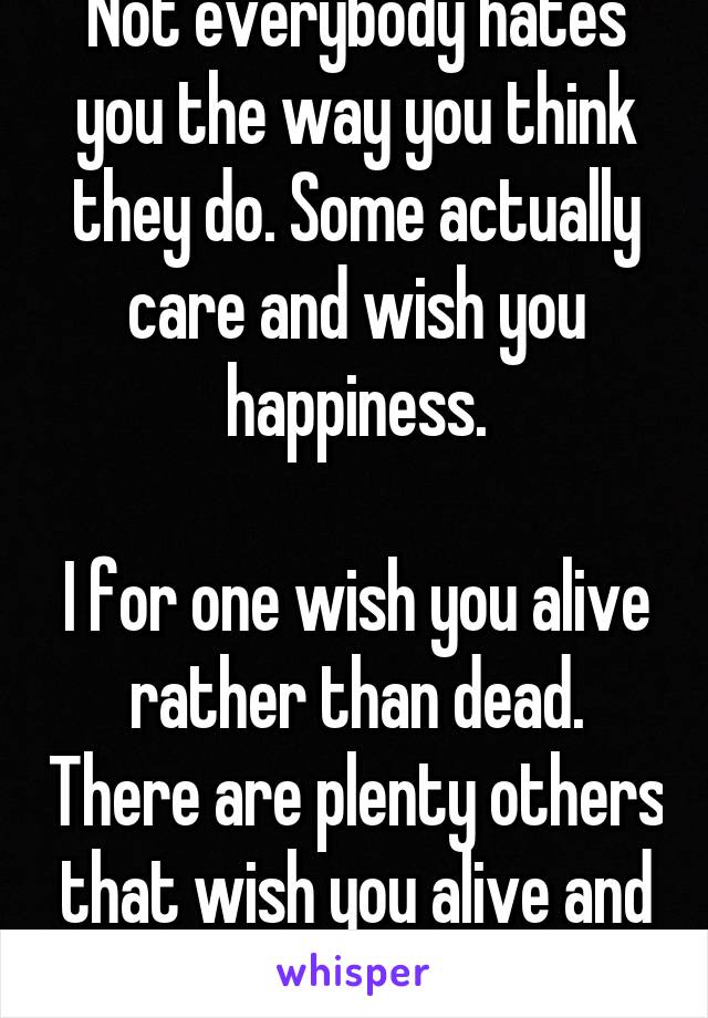 Not everybody hates you the way you think they do. Some actually care and wish you happiness.

I for one wish you alive rather than dead. There are plenty others that wish you alive and well.