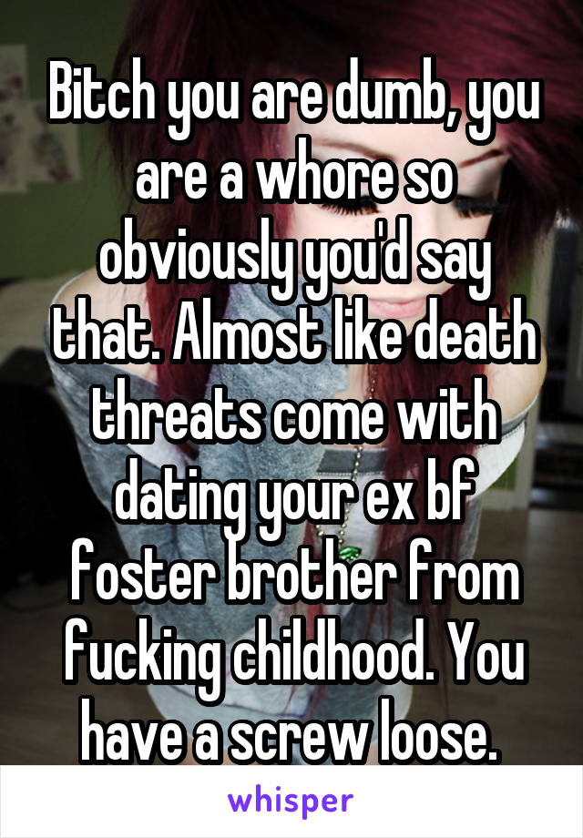 Bitch you are dumb, you are a whore so obviously you'd say that. Almost like death threats come with dating your ex bf foster brother from fucking childhood. You have a screw loose. 