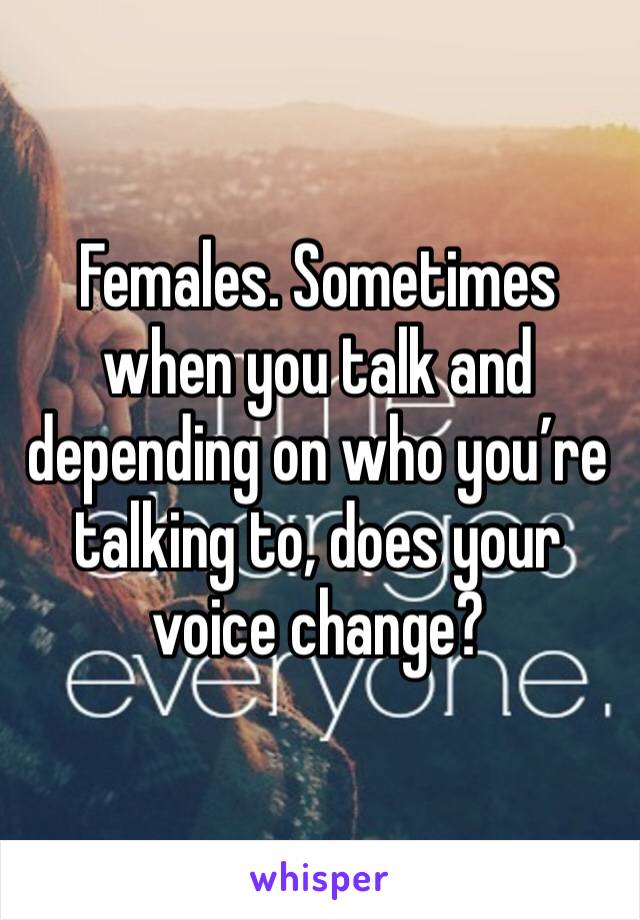 Females. Sometimes when you talk and depending on who you’re talking to, does your voice change?