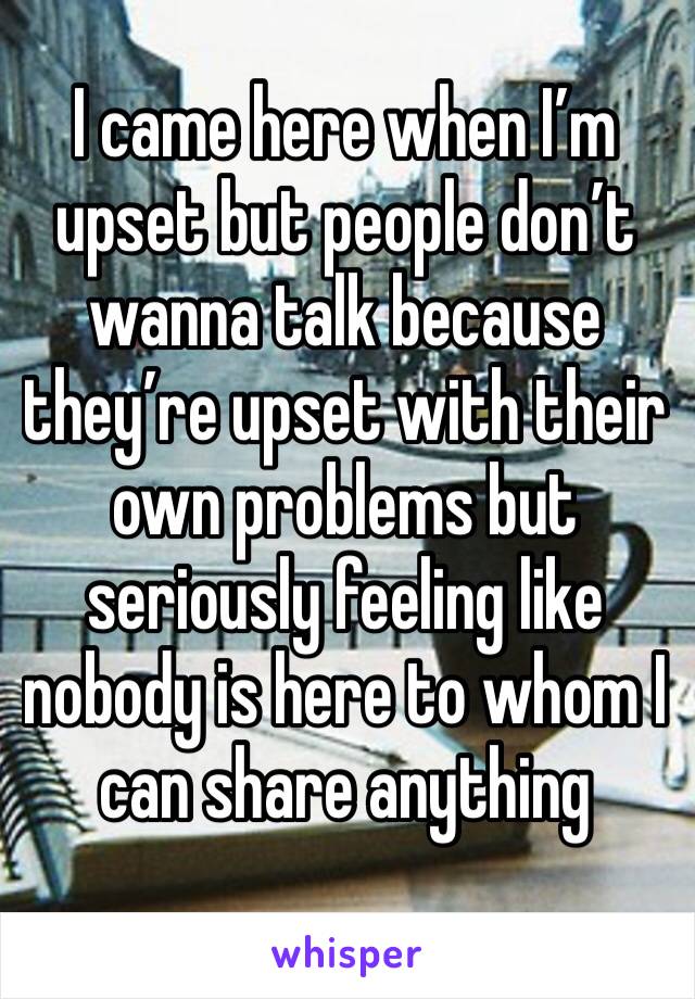 I came here when I’m upset but people don’t wanna talk because they’re upset with their own problems but seriously feeling like nobody is here to whom I can share anything