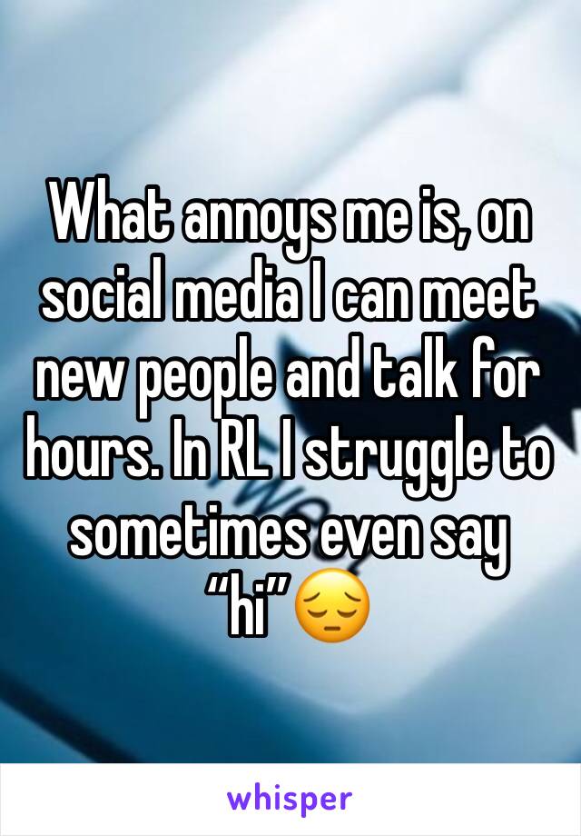 What annoys me is, on social media I can meet new people and talk for hours. In RL I struggle to sometimes even say “hi”😔