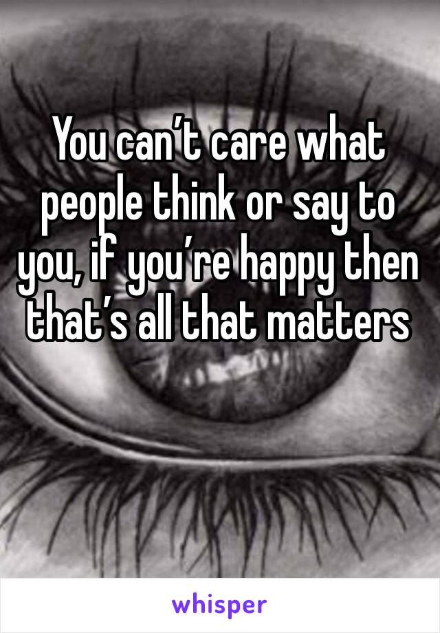 You can’t care what people think or say to you, if you’re happy then that’s all that matters