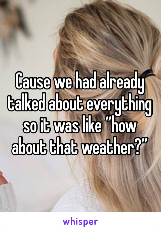 Cause we had already talked about everything so it was like “how about that weather?”