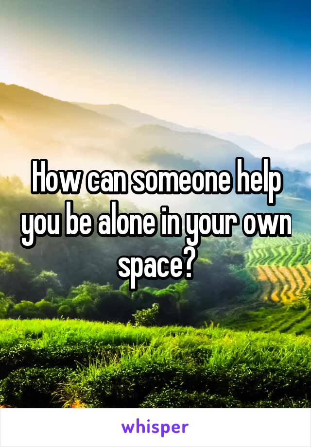How can someone help you be alone in your own space?