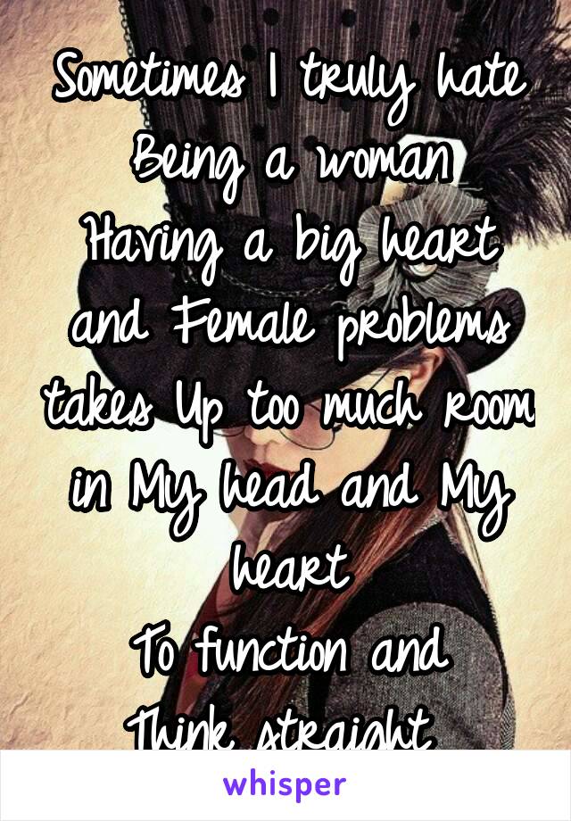 Sometimes I truly hate Being a woman
Having a big heart and Female problems takes Up too much room in My head and My heart
To function and
Think straight 