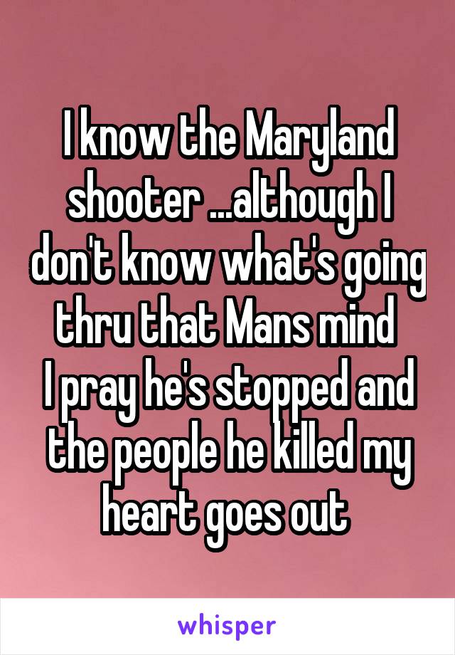 I know the Maryland shooter ...although I don't know what's going thru that Mans mind 
I pray he's stopped and the people he killed my heart goes out 