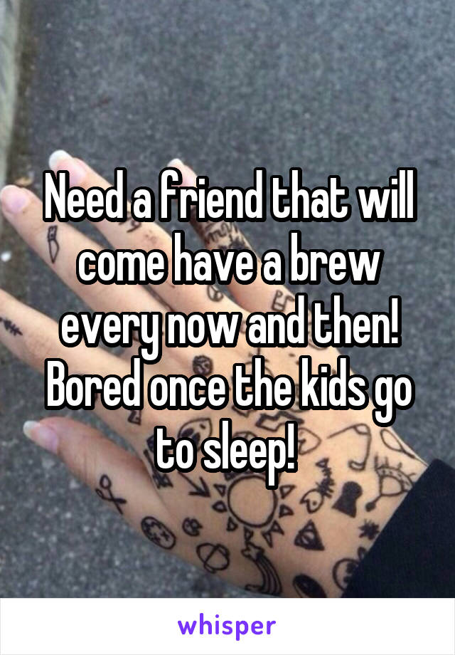 Need a friend that will come have a brew every now and then! Bored once the kids go to sleep! 