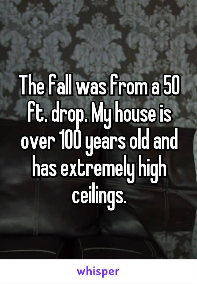 The fall was from a 50 ft. drop. My house is over 100 years old and has extremely high ceilings.