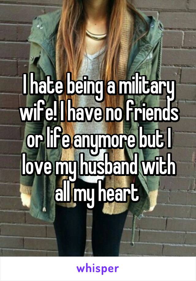 I hate being a military wife! I have no friends or life anymore but I love my husband with all my heart 