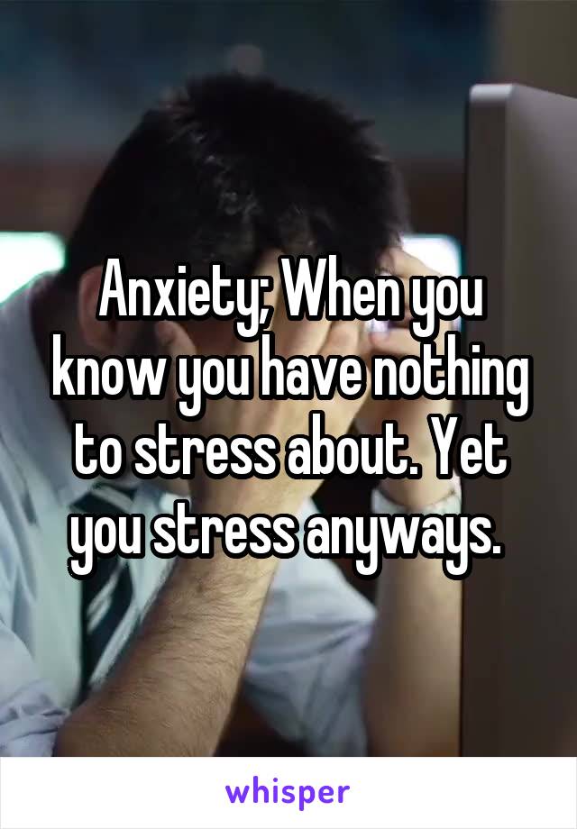 Anxiety; When you know you have nothing to stress about. Yet you stress anyways. 