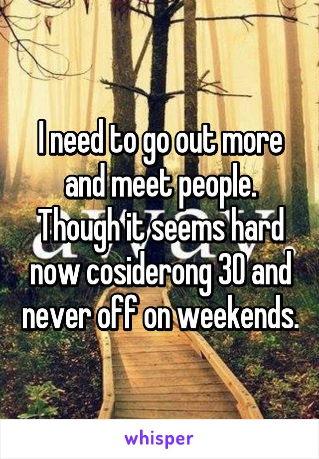 I need to go out more and meet people.
Though it seems hard now cosiderong 30 and never off on weekends.