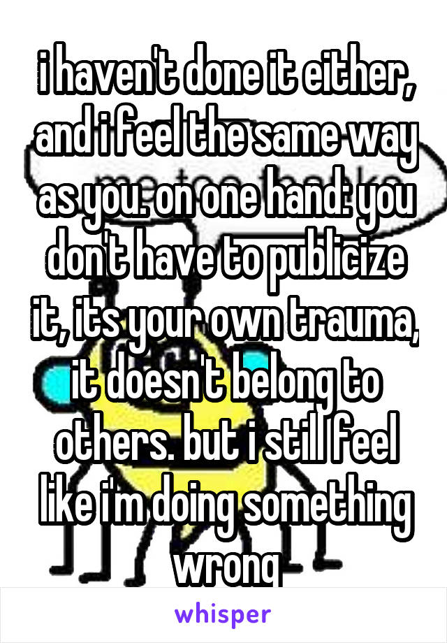 i haven't done it either, and i feel the same way as you. on one hand: you don't have to publicize it, its your own trauma, it doesn't belong to others. but i still feel like i'm doing something wrong