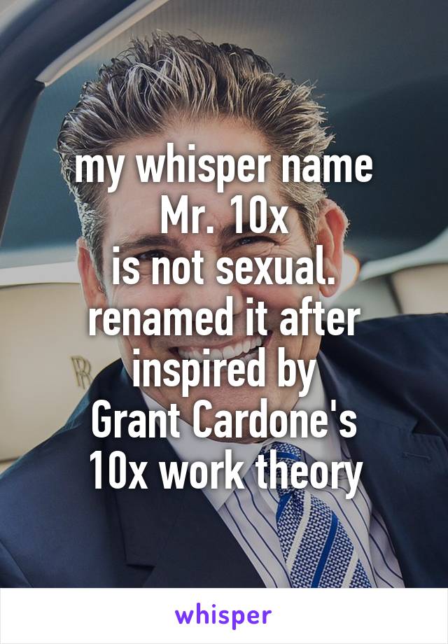 my whisper name
Mr. 10x
is not sexual.
renamed it after inspired by
Grant Cardone's
10x work theory